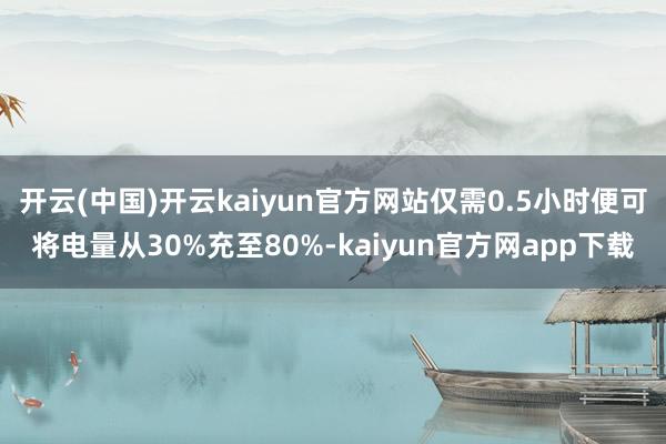 开云(中国)开云kaiyun官方网站仅需0.5小时便可将电量从30%充至80%-kaiyun官方网app下载