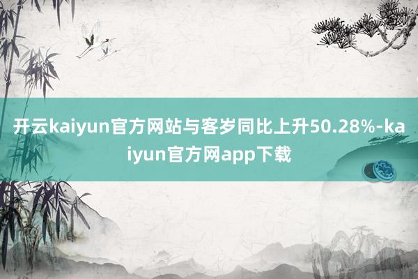 开云kaiyun官方网站与客岁同比上升50.28%-kaiyun官方网app下载