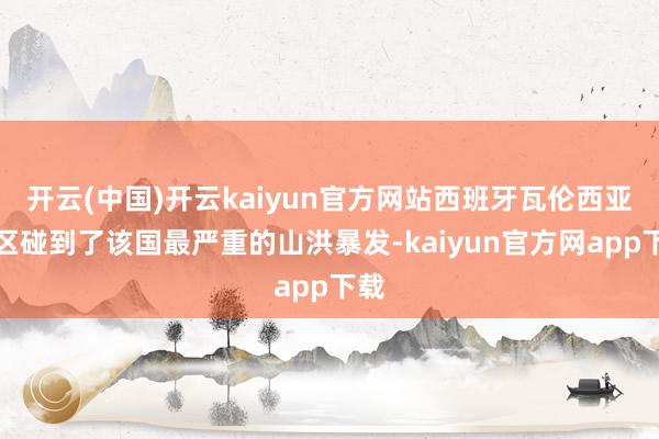 开云(中国)开云kaiyun官方网站西班牙瓦伦西亚地区碰到了该国最严重的山洪暴发-kaiyun官方网app下载