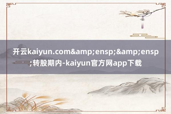 开云kaiyun.com&ensp;&ensp;转股期内-kaiyun官方网app下载