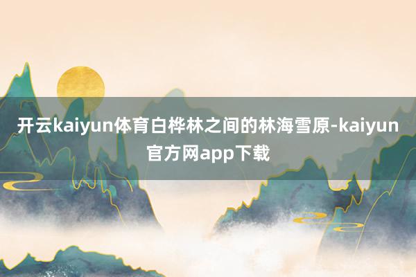 开云kaiyun体育白桦林之间的林海雪原-kaiyun官方网app下载