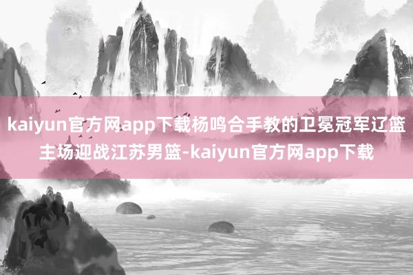 kaiyun官方网app下载杨鸣合手教的卫冕冠军辽篮主场迎战江苏男篮-kaiyun官方网app下载