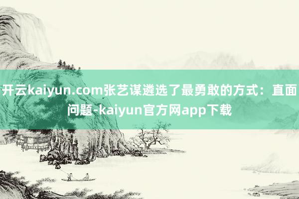 开云kaiyun.com张艺谋遴选了最勇敢的方式：直面问题-kaiyun官方网app下载