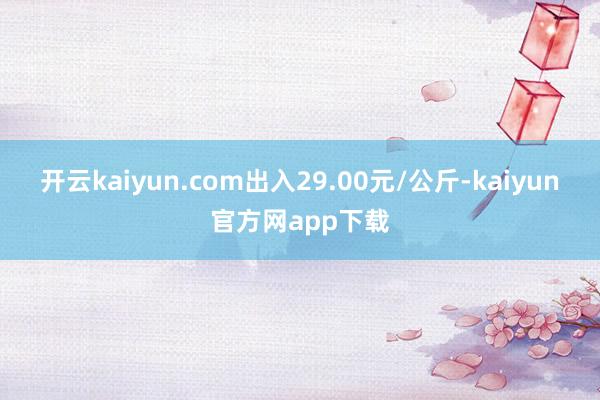 开云kaiyun.com出入29.00元/公斤-kaiyun官方网app下载