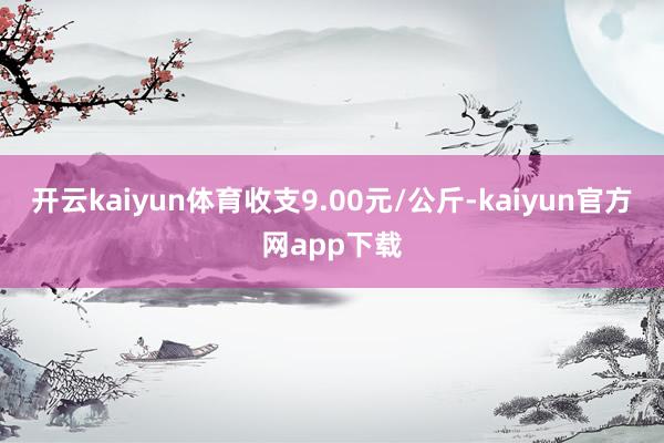 开云kaiyun体育收支9.00元/公斤-kaiyun官方网app下载