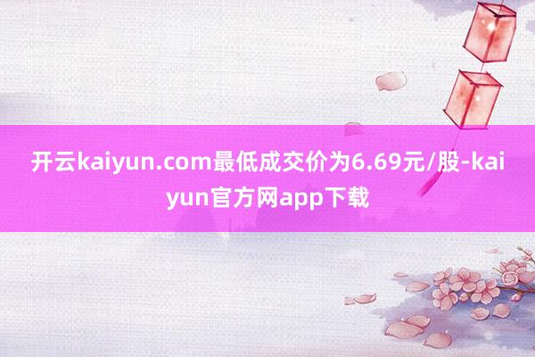 开云kaiyun.com最低成交价为6.69元/股-kaiyun官方网app下载