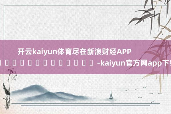 开云kaiyun体育尽在新浪财经APP            													-kaiyun官方网app下载