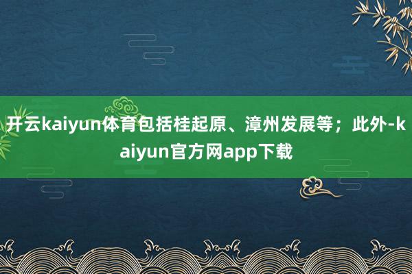 开云kaiyun体育包括桂起原、漳州发展等；此外-kaiyun官方网app下载