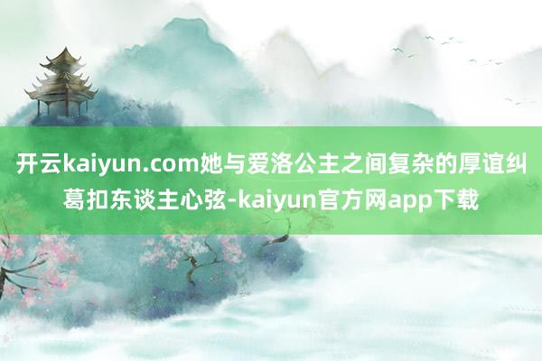 开云kaiyun.com她与爱洛公主之间复杂的厚谊纠葛扣东谈主心弦-kaiyun官方网app下载