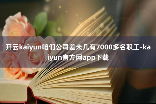 开云kaiyun咱们公司差未几有7000多名职工-kaiyun官方网app下载