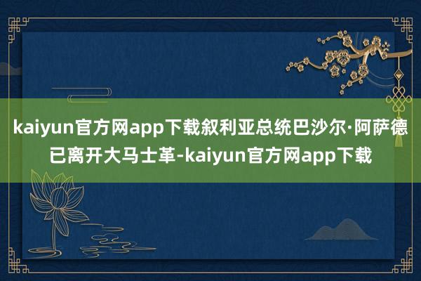 kaiyun官方网app下载叙利亚总统巴沙尔·阿萨德已离开大马士革-kaiyun官方网app下载