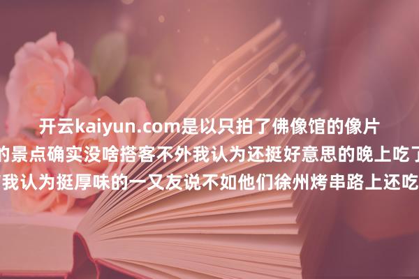 开云kaiyun.com是以只拍了佛像馆的像片下昼去了鸟岛嗅觉很小众的景点确实没啥搭客不外我认为还挺好意思的晚上吃了刷到的一家烤串于家串店我认为挺厚味的一又友说不如他们徐州烤串路上还吃了熏肉大饼归正在沈阳一王人吃的都很心爱尤其心爱吃盒饭恨不得把路边每家盒饭都吃一遍-kaiyun官方网app下载