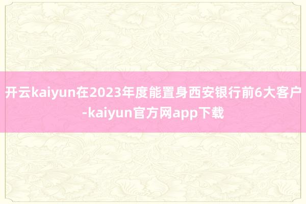 开云kaiyun在2023年度能置身西安银行前6大客户-kaiyun官方网app下载