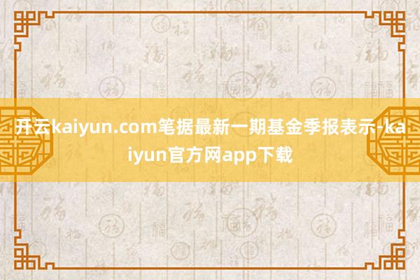 开云kaiyun.com笔据最新一期基金季报表示-kaiyun官方网app下载