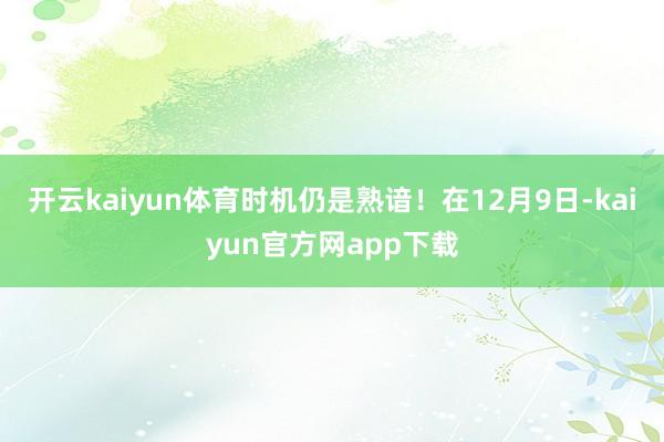 开云kaiyun体育时机仍是熟谙！在12月9日-kaiyun官方网app下载