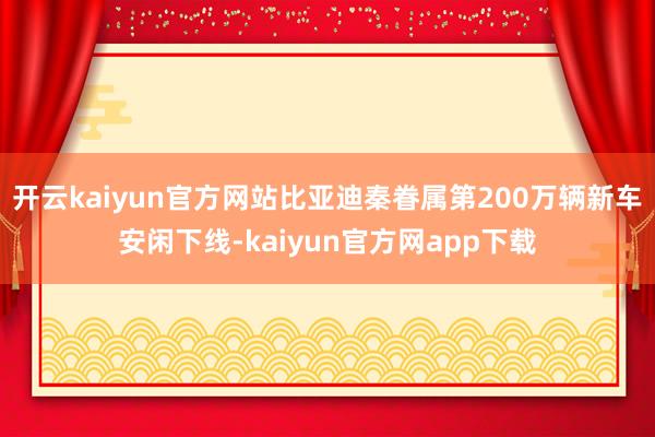 开云kaiyun官方网站比亚迪秦眷属第200万辆新车安闲下线-kaiyun官方网app下载