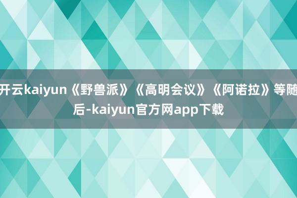 开云kaiyun《野兽派》《高明会议》《阿诺拉》等随后-kaiyun官方网app下载