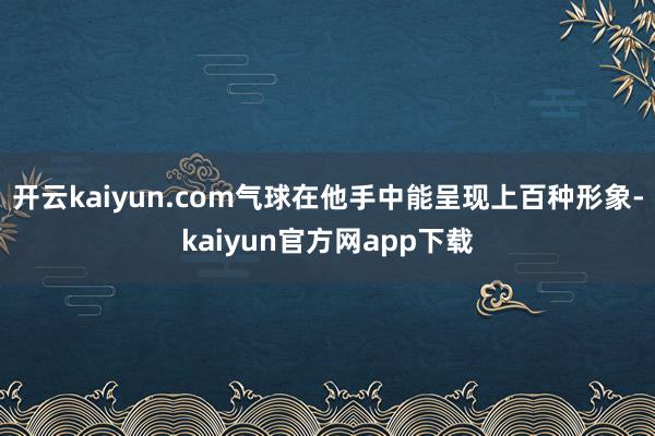 开云kaiyun.com气球在他手中能呈现上百种形象-kaiyun官方网app下载