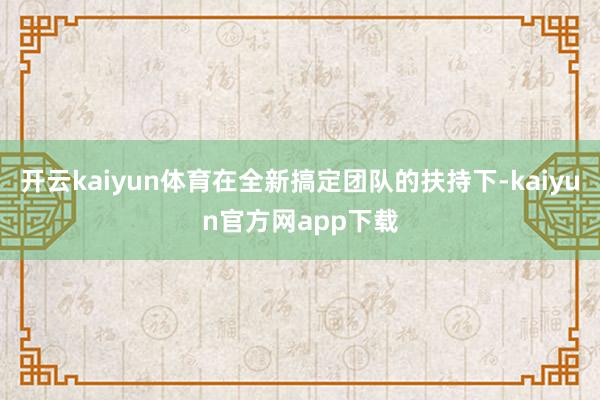 开云kaiyun体育在全新搞定团队的扶持下-kaiyun官方网app下载