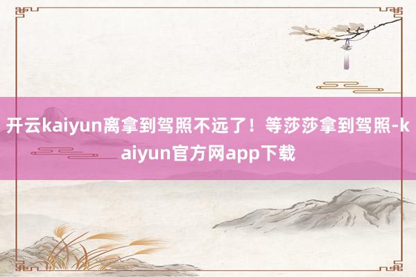 开云kaiyun离拿到驾照不远了！等莎莎拿到驾照-kaiyun官方网app下载