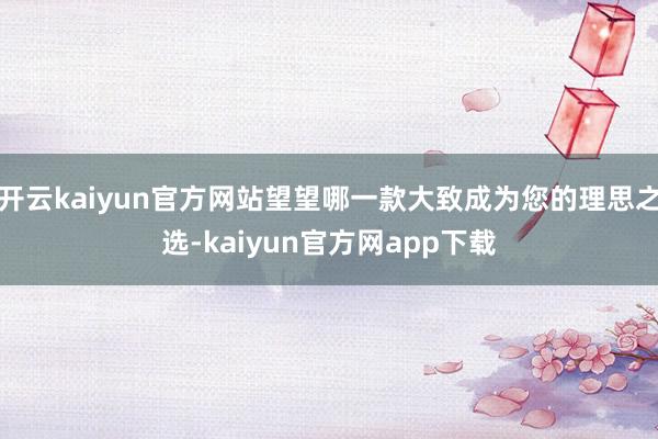 开云kaiyun官方网站望望哪一款大致成为您的理思之选-kaiyun官方网app下载