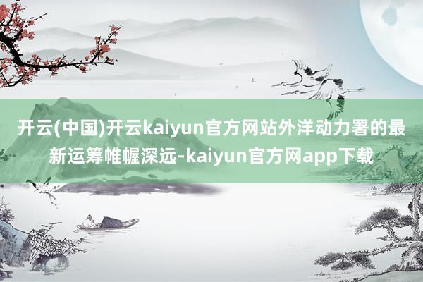 开云(中国)开云kaiyun官方网站　　外洋动力署的最新运筹帷幄深远-kaiyun官方网app下载