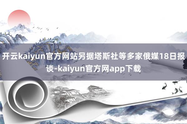 开云kaiyun官方网站另据塔斯社等多家俄媒18日报谈-kaiyun官方网app下载