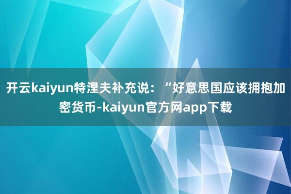 开云kaiyun　　特涅夫补充说：“好意思国应该拥抱加密货币-kaiyun官方网app下载