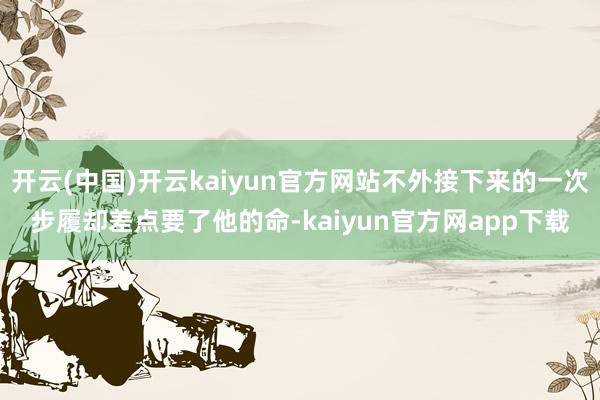 开云(中国)开云kaiyun官方网站不外接下来的一次步履却差点要了他的命-kaiyun官方网app下载