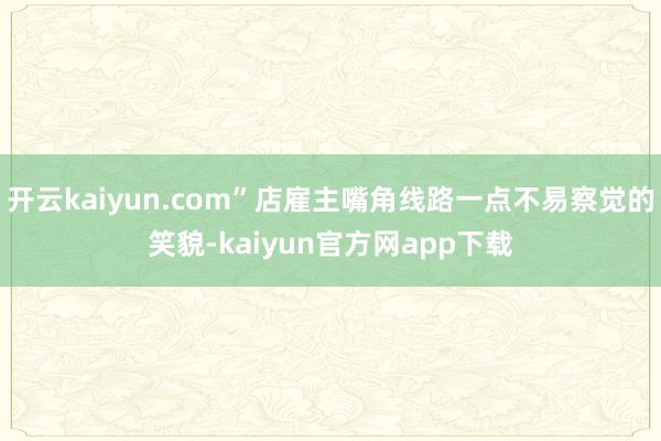 开云kaiyun.com”店雇主嘴角线路一点不易察觉的笑貌-kaiyun官方网app下载