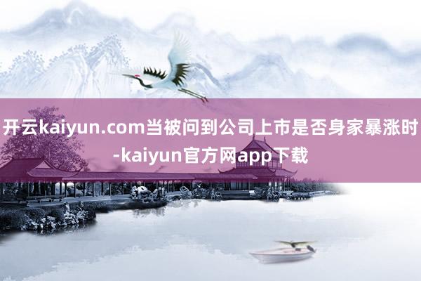 开云kaiyun.com当被问到公司上市是否身家暴涨时-kaiyun官方网app下载