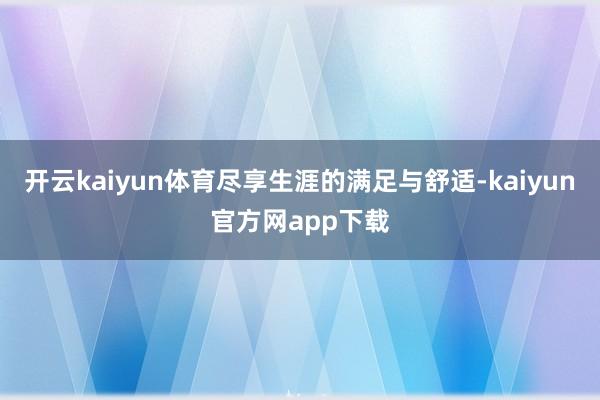 开云kaiyun体育尽享生涯的满足与舒适-kaiyun官方网app下载