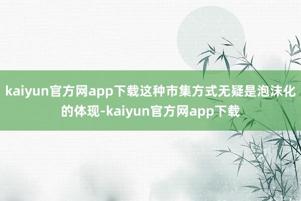 kaiyun官方网app下载这种市集方式无疑是泡沫化的体现-kaiyun官方网app下载