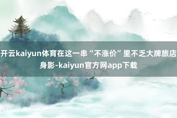 开云kaiyun体育在这一串“不涨价”里不乏大牌旅店身影-kaiyun官方网app下载