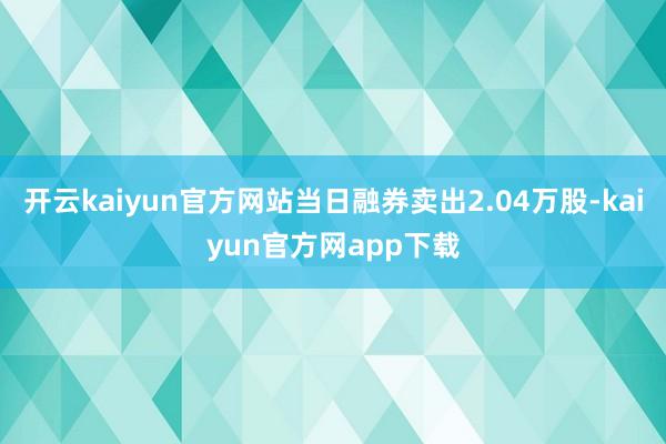 开云kaiyun官方网站当日融券卖出2.04万股-kaiyun官方网app下载