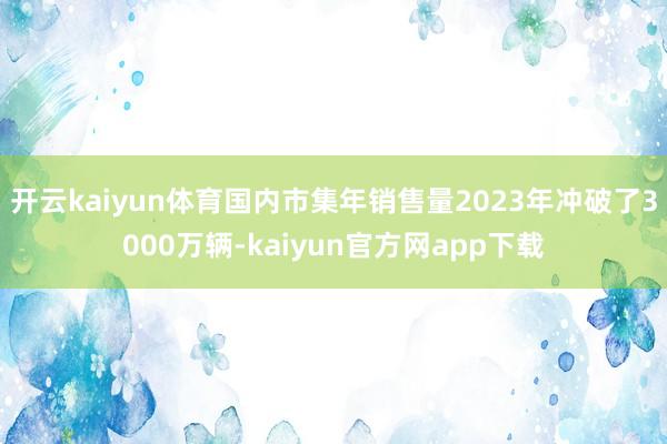 开云kaiyun体育国内市集年销售量2023年冲破了3000万辆-kaiyun官方网app下载