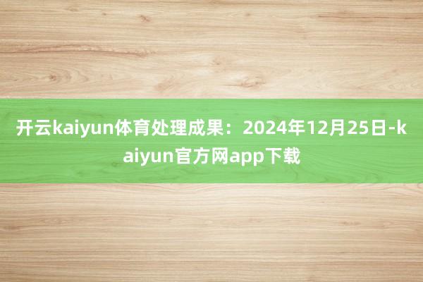 开云kaiyun体育处理成果：2024年12月25日-kaiyun官方网app下载