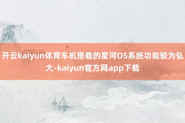 开云kaiyun体育车机搭载的星河OS系统功能较为弘大-kaiyun官方网app下载