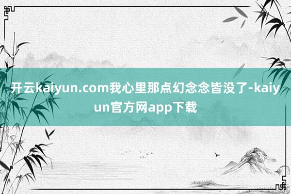 开云kaiyun.com我心里那点幻念念皆没了-kaiyun官方网app下载