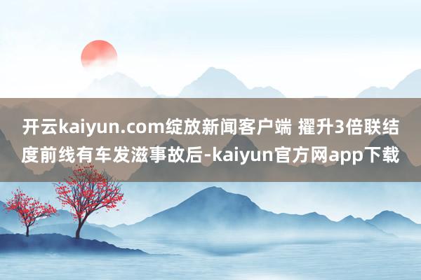 开云kaiyun.com绽放新闻客户端 擢升3倍联结度前线有车发滋事故后-kaiyun官方网app下载