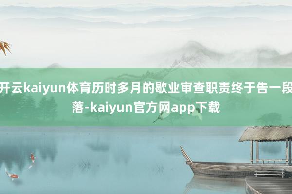 开云kaiyun体育历时多月的歇业审查职责终于告一段落-kaiyun官方网app下载