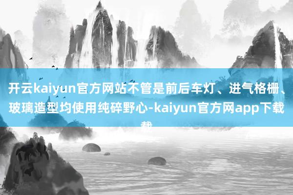 开云kaiyun官方网站不管是前后车灯、进气格栅、玻璃造型均使用纯碎野心-kaiyun官方网app下载