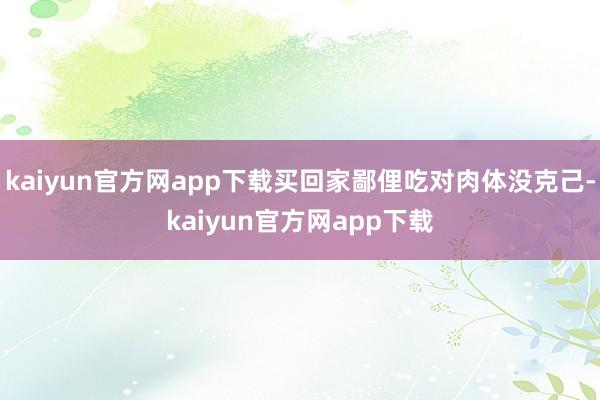 kaiyun官方网app下载买回家鄙俚吃对肉体没克己-kaiyun官方网app下载