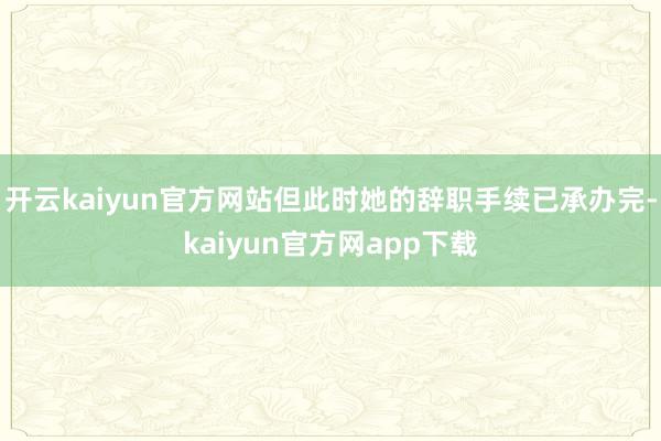 开云kaiyun官方网站但此时她的辞职手续已承办完-kaiyun官方网app下载