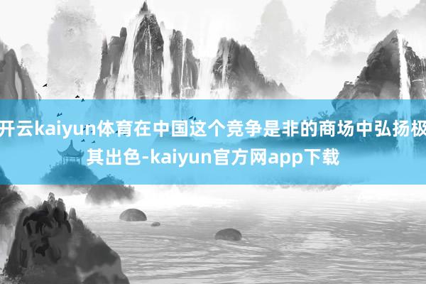 开云kaiyun体育在中国这个竞争是非的商场中弘扬极其出色-kaiyun官方网app下载