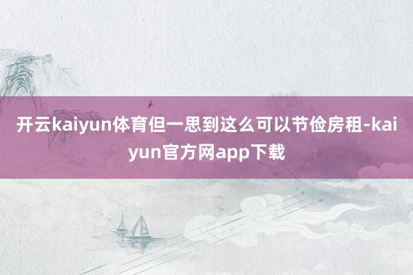 开云kaiyun体育　　但一思到这么可以节俭房租-kaiyun官方网app下载