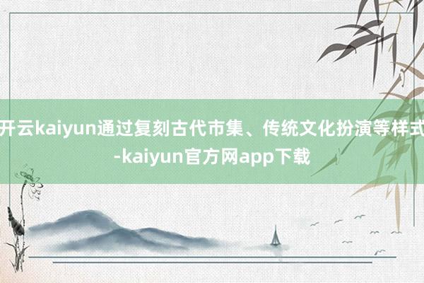 开云kaiyun通过复刻古代市集、传统文化扮演等样式-kaiyun官方网app下载