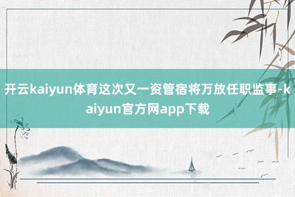 开云kaiyun体育这次又一资管宿将万放任职监事-kaiyun官方网app下载