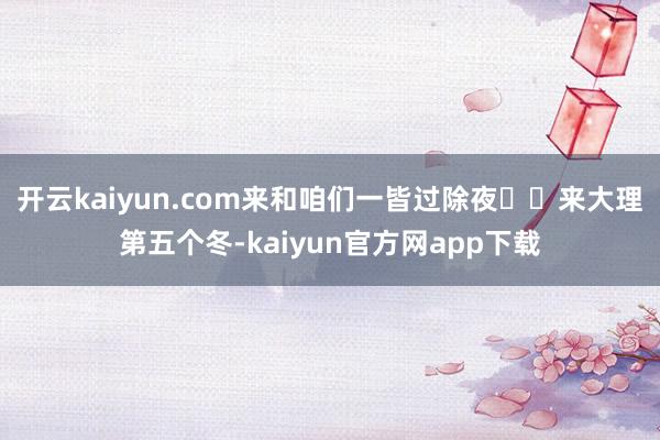 开云kaiyun.com来和咱们一皆过除夜❤️来大理第五个冬-kaiyun官方网app下载