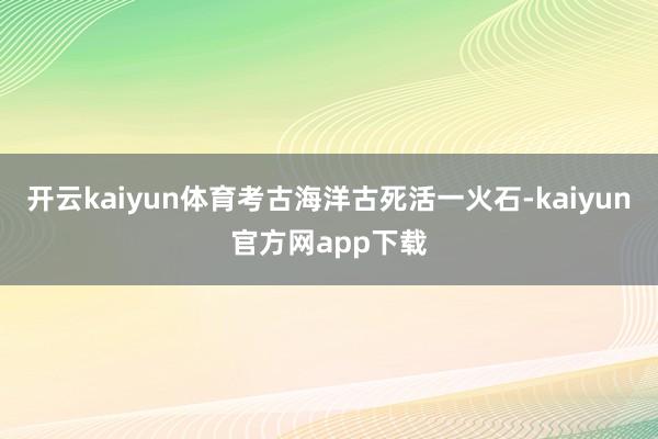 开云kaiyun体育考古海洋古死活一火石-kaiyun官方网app下载